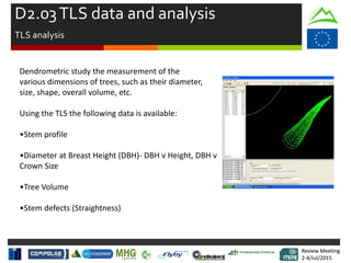 Review Meeting
2-4/Jul/2015
Review Meeting
2-4/Jul/2015
Dendrometric study the measurement of the
various dimensions of trees, such as their diameter,
size, shape, overall volume, etc.
Using the TLS the following data is available:
•Stem profile
•Diameter at Breast Height (DBH)- DBH v Height, DBH v
Crown Size
•Tree Volume
•Stem defects (Straightness)
D2.03TLS data and analysis
TLS analysis
 