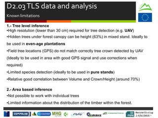 Review Meeting
2-4/Jul/2015
Review Meeting
2-4/Jul/2015
Kick-off Meeting
8-9/jan/2014
D2.03TLS data and analysis
Known limitations
1.- Tree level inference
•High resolution (lower than 30 cm) required for tree detection (e.g. UAV)
•Hidden trees under forest canopy can be height (63%) in mixed stand. Ideally to
be used in even-age plantations
•Field tree locations (GPS) do not match correctly tree crown detected by UAV
(Ideally to be used in area with good GPS signal and use corrections when
required)
•Limited species detection (ideally to be used in pure stands)
•Relative good correlation between Volume and Crown/Height (around 70%)
2.- Area based inference
•Not possible to work with individual trees
•Limited information about the distribution of the timber within the forest.
 