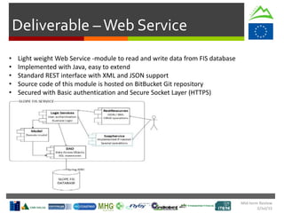 Deliverable –Web Service
• Light weight Web Service -module to read and write data from FIS database
• Implemented with Java, easy to extend
• Standard REST interface with XML and JSON support
• Source code of this module is hosted on BitBucket Git repository
• Secured with Basic authentication and Secure Socket Layer (HTTPS)
Mid-term Review
2/Jul/15
 