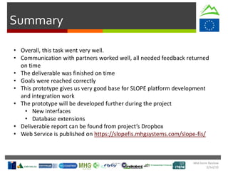 Summary
• Overall, this task went very well.
• Communication with partners worked well, all needed feedback returned
on time
• The deliverable was finished on time
• Goals were reached correctly
• This prototype gives us very good base for SLOPE platform development
and integration work
• The prototype will be developed further during the project
• New interfaces
• Database extensions
• Deliverable report can be found from project’s Dropbox
• Web Service is published on https://slopefis.mhgsystems.com/slope-fis/
Mid-term Review
2/Jul/15
 