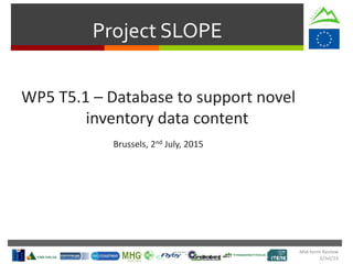 Project SLOPE
WP5 T5.1 – Database to support novel
inventory data content
Brussels, 2nd July, 2015
Mid-term Review
2/Jul/15
 