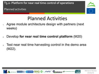 Planned Activities
1. Agree module architecture design with partners (next
weeks)
2. Develop for near real time control platform (M20)
3. Test near real time harvesting control in the demo area
(M22).
T5.2- Platform for near real time control of operations
Planned activities
Mid-term Review
2/July/15
 