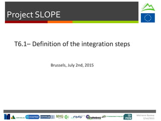 Project SLOPE
Mid-term Review
2/Jul/2015
T6.1– Definition of the integration steps
Brussels, July 2nd, 2015
 