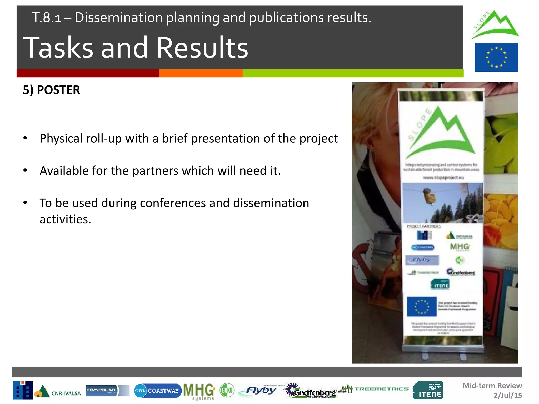 Mid-term Review
2/Jul/15
Tasks and Results
T.8.1 – Dissemination planning and publications results.
5) POSTER
• Physical roll-up with a brief presentation of the project
• Available for the partners which will need it.
• To be used during conferences and dissemination
activities.
 