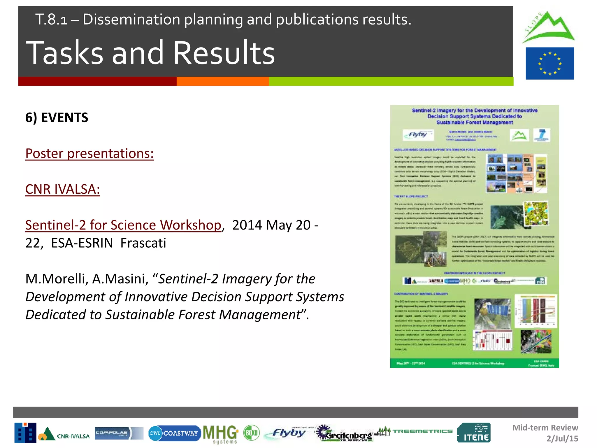 Mid-term Review
2/Jul/15
Tasks and Results
T.8.1 – Dissemination planning and publications results.
6) EVENTS
Poster presentations:
CNR IVALSA:
Sentinel-2 for Science Workshop, 2014 May 20 -
22, ESA-ESRIN Frascati
M.Morelli, A.Masini, “Sentinel-2 Imagery for the
Development of Innovative Decision Support Systems
Dedicated to Sustainable Forest Management”.
 