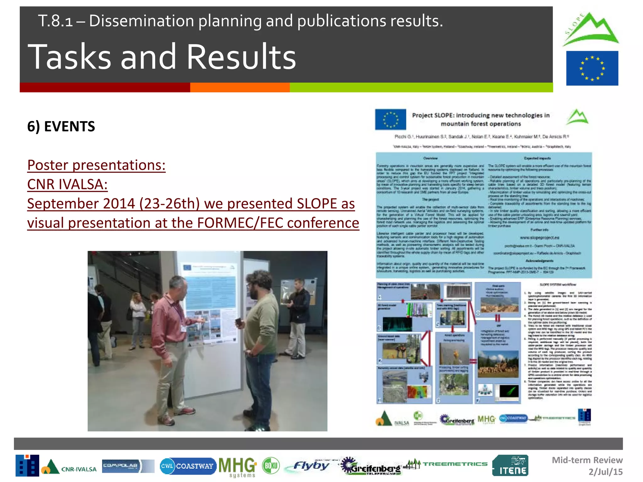 Mid-term Review
2/Jul/15
Tasks and Results
T.8.1 – Dissemination planning and publications results.
6) EVENTS
Poster presentations:
CNR IVALSA:
September 2014 (23-26th) we presented SLOPE as
visual presentation at the FORMEC/FEC conference
 