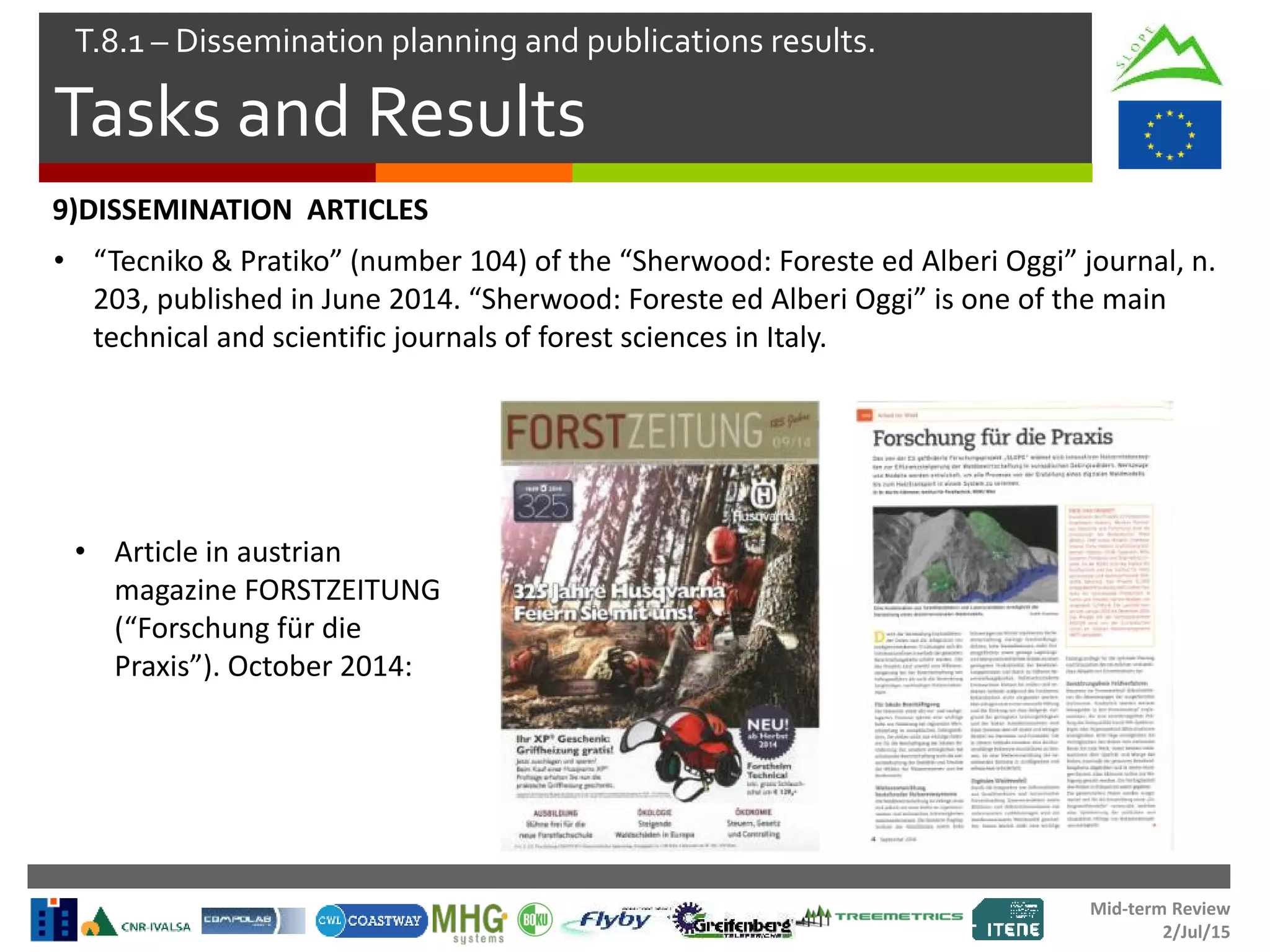Mid-term Review
2/Jul/15
Tasks and Results
T.8.1 – Dissemination planning and publications results.
• Article in austrian
magazine FORSTZEITUNG
(“Forschung für die
Praxis”). October 2014:
9)DISSEMINATION ARTICLES
• “Tecniko & Pratiko” (number 104) of the “Sherwood: Foreste ed Alberi Oggi” journal, n.
203, published in June 2014. “Sherwood: Foreste ed Alberi Oggi” is one of the main
technical and scientific journals of forest sciences in Italy.
 
