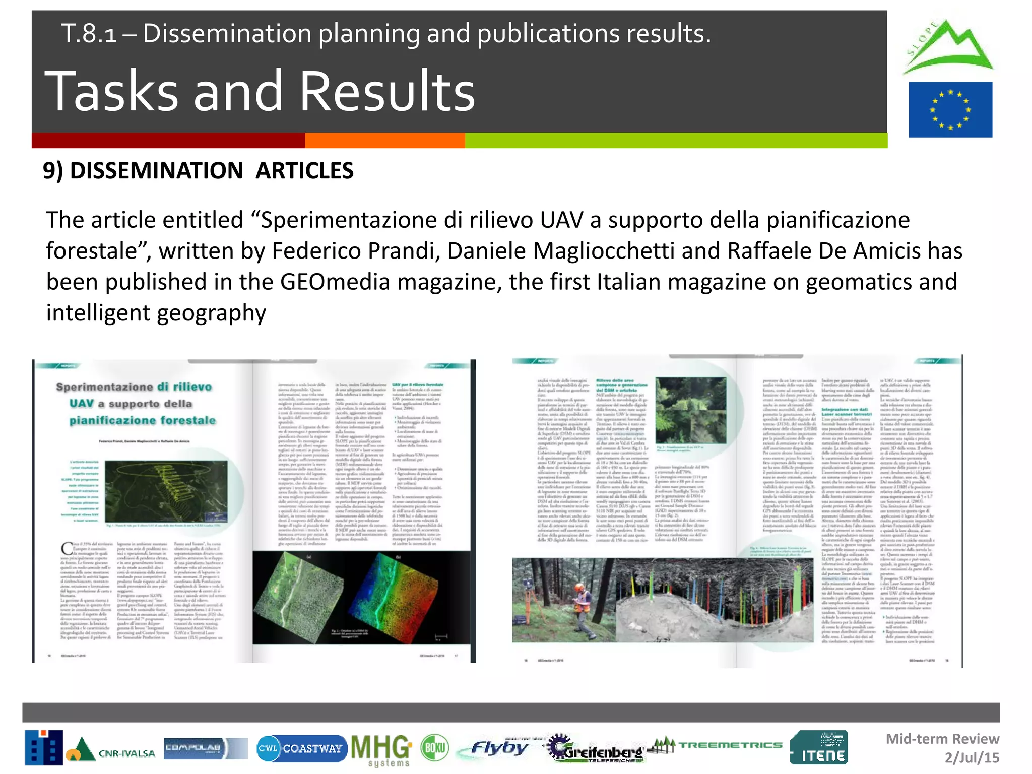 Mid-term Review
2/Jul/15
Tasks and Results
T.8.1 – Dissemination planning and publications results.
9) DISSEMINATION ARTICLES
The article entitled “Sperimentazione di rilievo UAV a supporto della pianificazione
forestale”, written by Federico Prandi, Daniele Magliocchetti and Raffaele De Amicis has
been published in the GEOmedia magazine, the first Italian magazine on geomatics and
intelligent geography
 