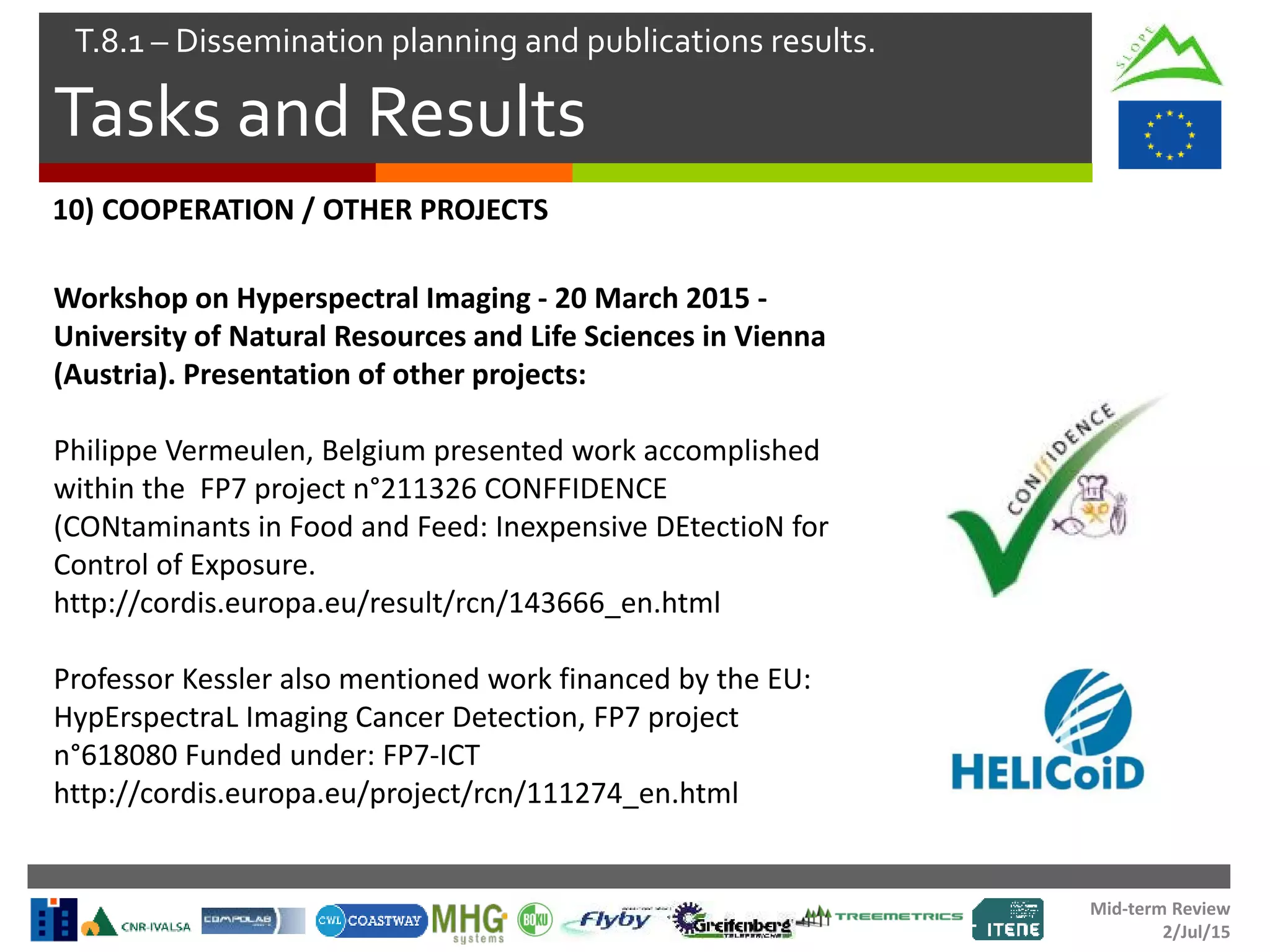 Mid-term Review
2/Jul/15
Tasks and Results
T.8.1 – Dissemination planning and publications results.
Workshop on Hyperspectral Imaging - 20 March 2015 -
University of Natural Resources and Life Sciences in Vienna
(Austria). Presentation of other projects:
Philippe Vermeulen, Belgium presented work accomplished
within the FP7 project n°211326 CONFFIDENCE
(CONtaminants in Food and Feed: Inexpensive DEtectioN for
Control of Exposure.
http://cordis.europa.eu/result/rcn/143666_en.html
Professor Kessler also mentioned work financed by the EU:
HypErspectraL Imaging Cancer Detection, FP7 project
n°618080 Funded under: FP7-ICT
http://cordis.europa.eu/project/rcn/111274_en.html
10) COOPERATION / OTHER PROJECTS
 
