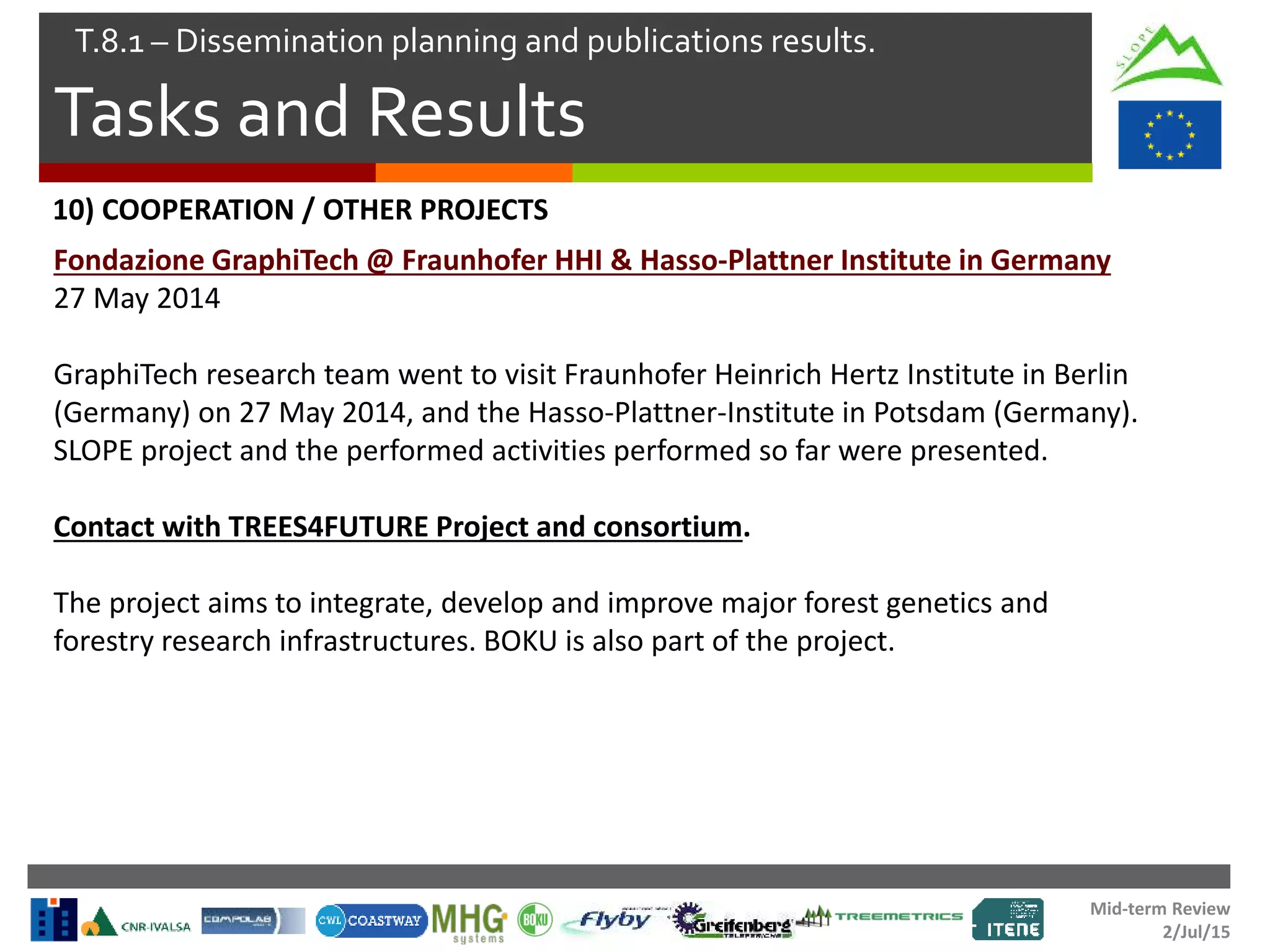 Mid-term Review
2/Jul/15
Tasks and Results
T.8.1 – Dissemination planning and publications results.
Fondazione GraphiTech @ Fraunhofer HHI & Hasso-Plattner Institute in Germany
27 May 2014
GraphiTech research team went to visit Fraunhofer Heinrich Hertz Institute in Berlin
(Germany) on 27 May 2014, and the Hasso-Plattner-Institute in Potsdam (Germany).
SLOPE project and the performed activities performed so far were presented.
Contact with TREES4FUTURE Project and consortium.
The project aims to integrate, develop and improve major forest genetics and
forestry research infrastructures. BOKU is also part of the project.
10) COOPERATION / OTHER PROJECTS
 