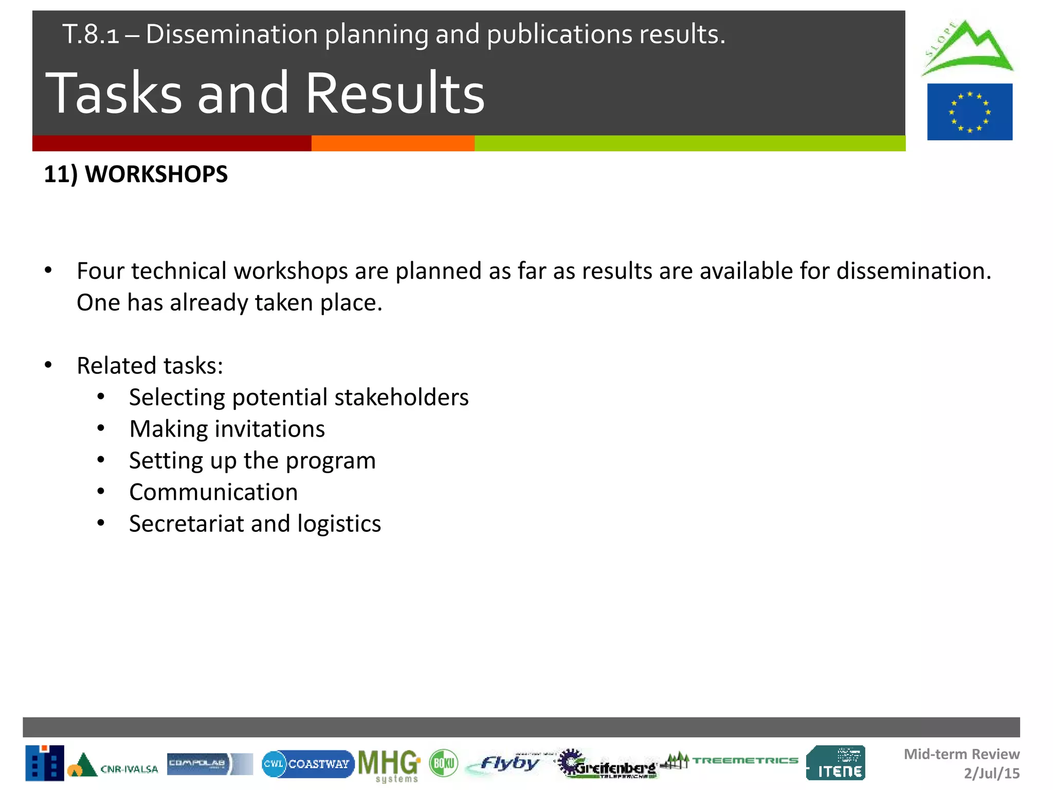 Mid-term Review
2/Jul/15
Tasks and Results
T.8.1 – Dissemination planning and publications results.
11) WORKSHOPS
• Four technical workshops are planned as far as results are available for dissemination.
One has already taken place.
• Related tasks:
• Selecting potential stakeholders
• Making invitations
• Setting up the program
• Communication
• Secretariat and logistics
 
