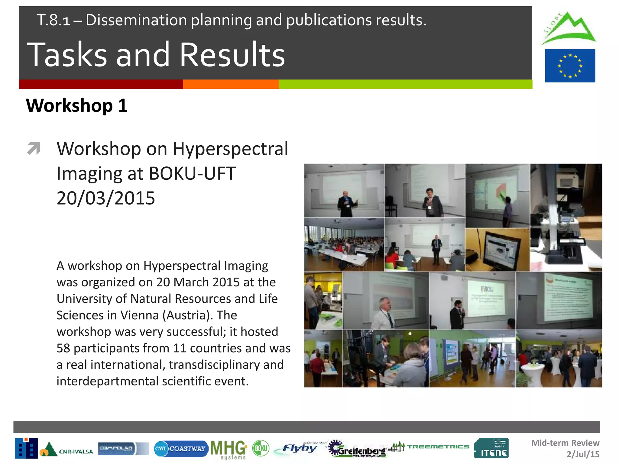 Mid-term Review
2/Jul/15
Tasks and Results
T.8.1 – Dissemination planning and publications results.
Workshop 1
 Workshop on Hyperspectral
Imaging at BOKU-UFT
20/03/2015
A workshop on Hyperspectral Imaging
was organized on 20 March 2015 at the
University of Natural Resources and Life
Sciences in Vienna (Austria). The
workshop was very successful; it hosted
58 participants from 11 countries and was
a real international, transdisciplinary and
interdepartmental scientific event.
 