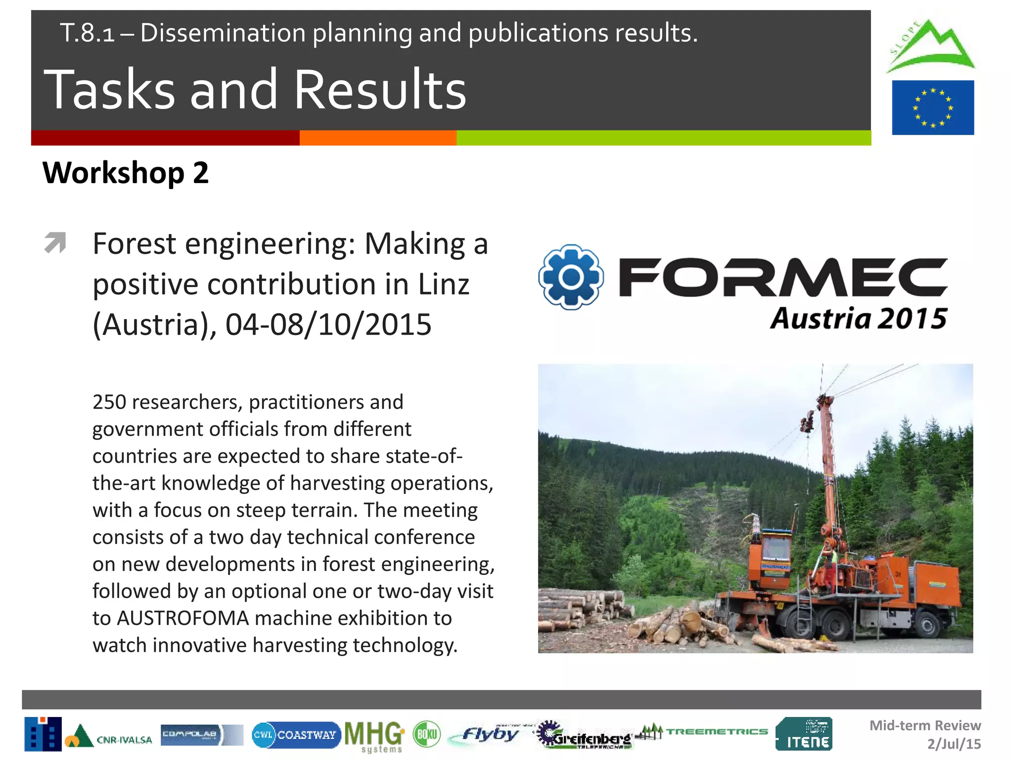 Mid-term Review
2/Jul/15
Tasks and Results
T.8.1 – Dissemination planning and publications results.
Workshop 2
 Forest engineering: Making a
positive contribution in Linz
(Austria), 04-08/10/2015
250 researchers, practitioners and
government officials from different
countries are expected to share state-of-
the-art knowledge of harvesting operations,
with a focus on steep terrain. The meeting
consists of a two day technical conference
on new developments in forest engineering,
followed by an optional one or two-day visit
to AUSTROFOMA machine exhibition to
watch innovative harvesting technology.
 