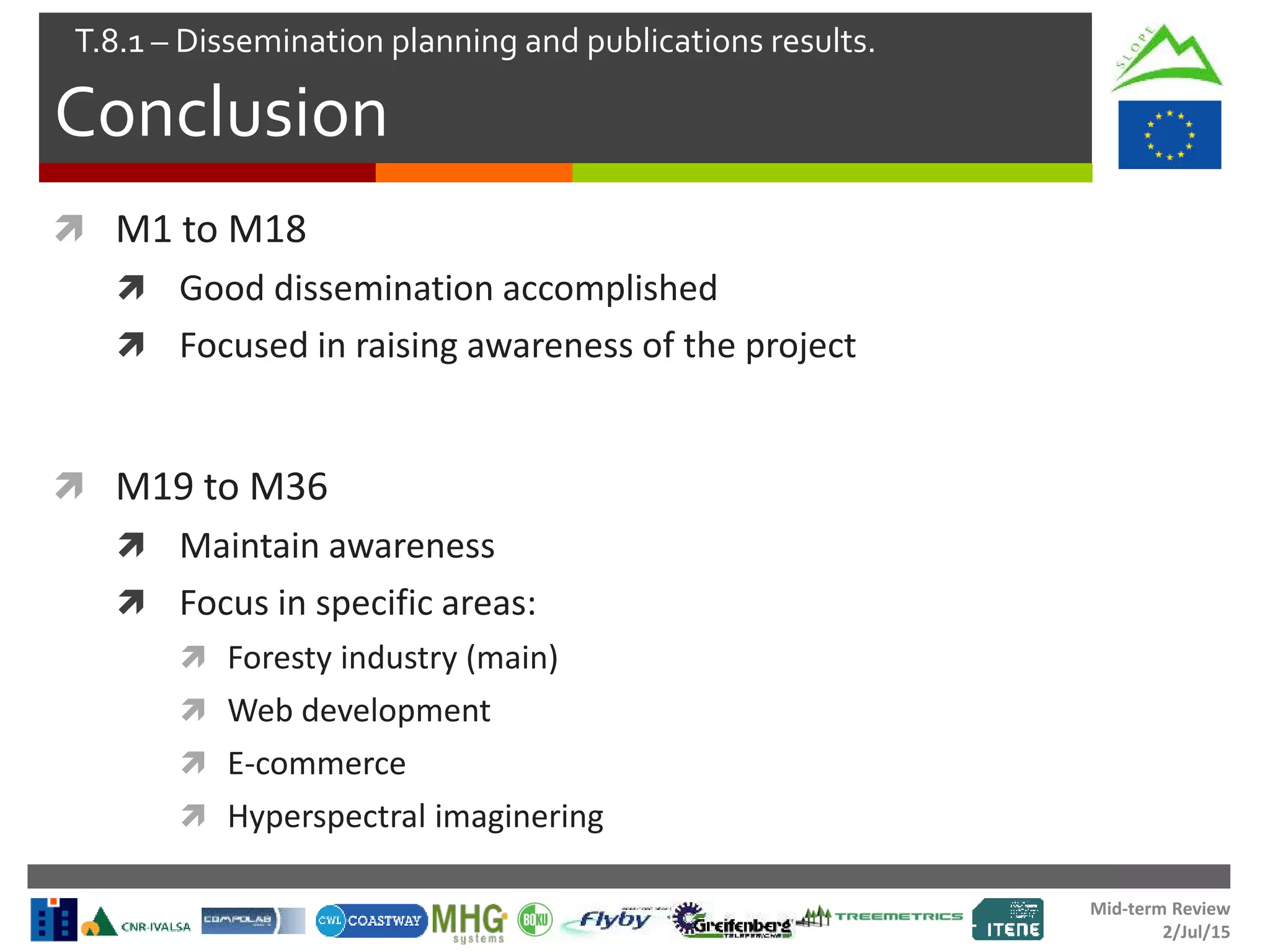Mid-term Review
2/Jul/15
Conclusion
T.8.1 – Dissemination planning and publications results.
 M1 to M18
 Good dissemination accomplished
 Focused in raising awareness of the project
 M19 to M36
 Maintain awareness
 Focus in specific areas:
 Foresty industry (main)
 Web development
 E-commerce
 Hyperspectral imaginering
 