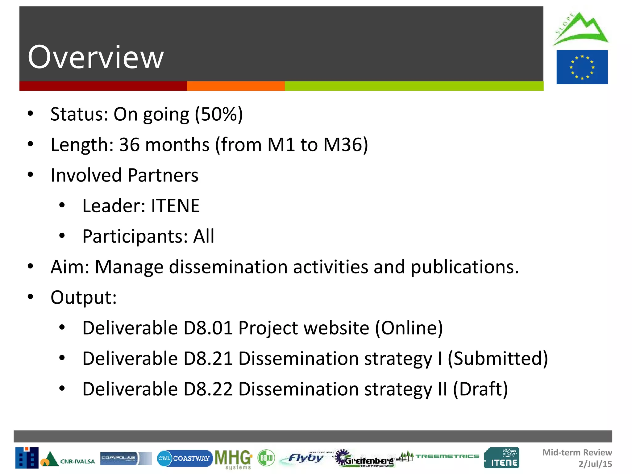 Mid-term Review
2/Jul/15
Overview
• Status: On going (50%)
• Length: 36 months (from M1 to M36)
• Involved Partners
• Leader: ITENE
• Participants: All
• Aim: Manage dissemination activities and publications.
• Output:
• Deliverable D8.01 Project website (Online)
• Deliverable D8.21 Dissemination strategy I (Submitted)
• Deliverable D8.22 Dissemination strategy II (Draft)
 