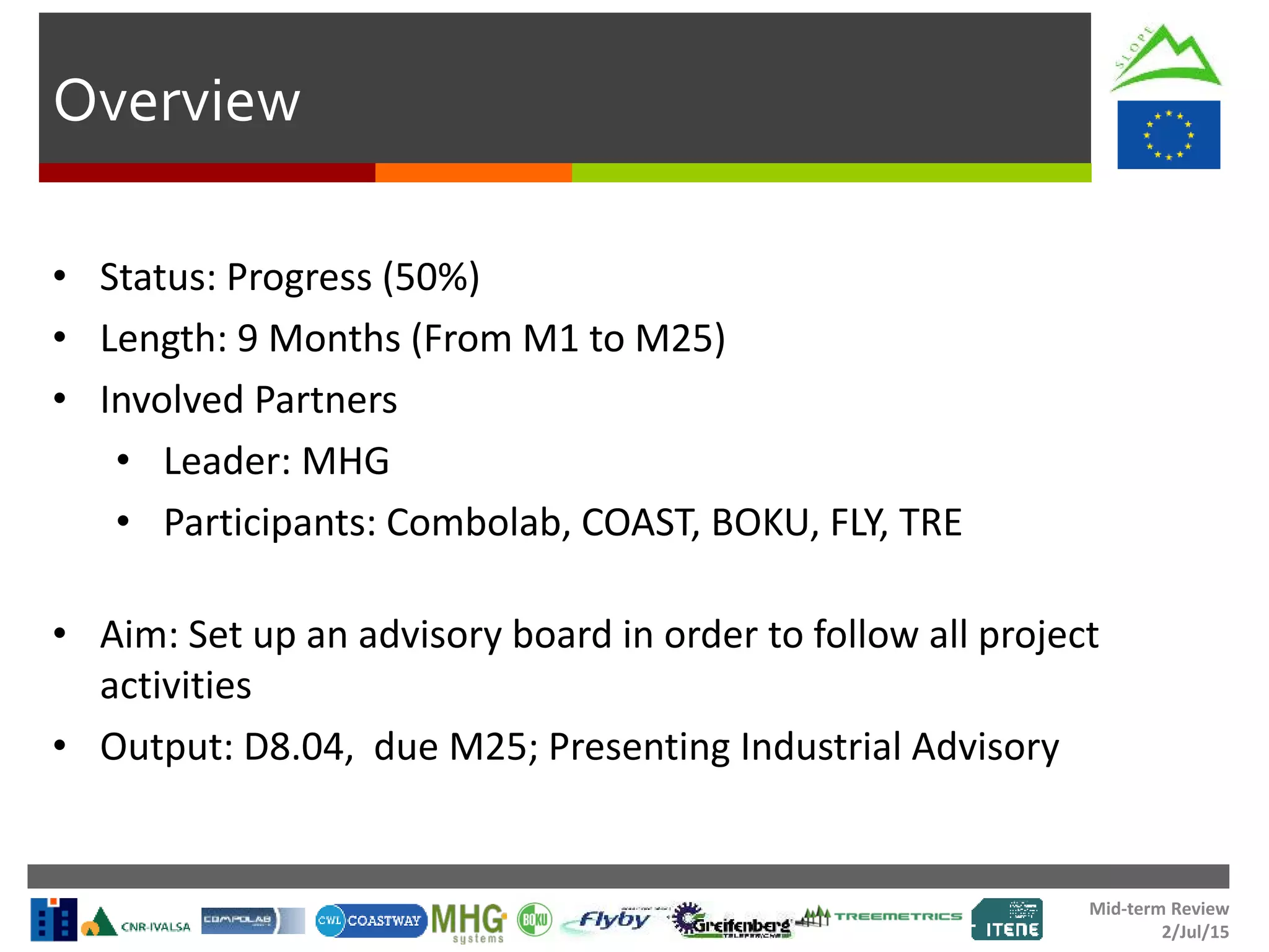 Mid-term Review
2/Jul/15
Overview
• Status: Progress (50%)
• Length: 9 Months (From M1 to M25)
• Involved Partners
• Leader: MHG
• Participants: Combolab, COAST, BOKU, FLY, TRE
• Aim: Set up an advisory board in order to follow all project
activities
• Output: D8.04, due M25; Presenting Industrial Advisory
 
