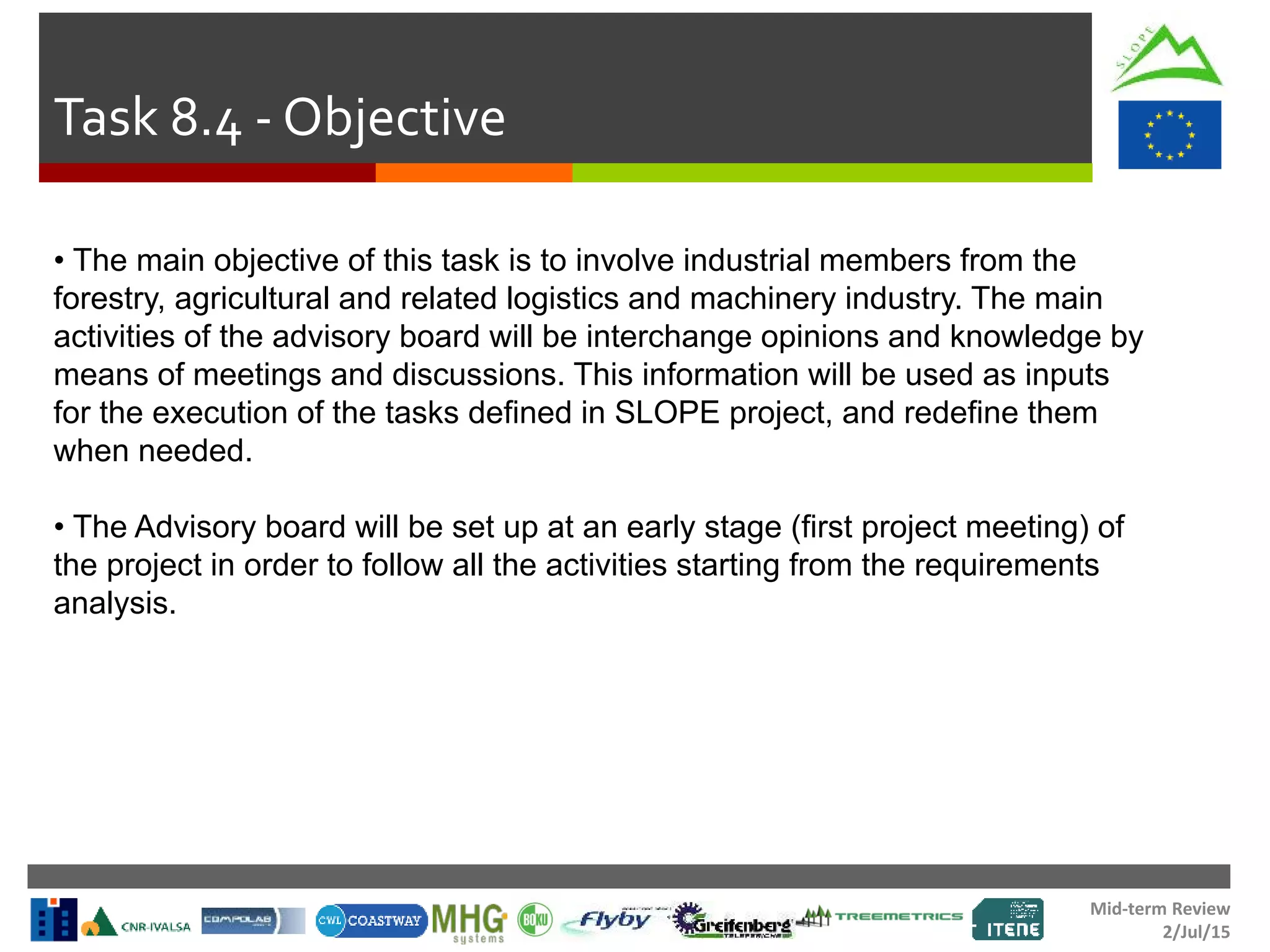 Mid-term Review
2/Jul/15
Task 8.4 - Objective
• The main objective of this task is to involve industrial members from the
forestry, agricultural and related logistics and machinery industry. The main
activities of the advisory board will be interchange opinions and knowledge by
means of meetings and discussions. This information will be used as inputs
for the execution of the tasks defined in SLOPE project, and redefine them
when needed.
• The Advisory board will be set up at an early stage (first project meeting) of
the project in order to follow all the activities starting from the requirements
analysis.
 