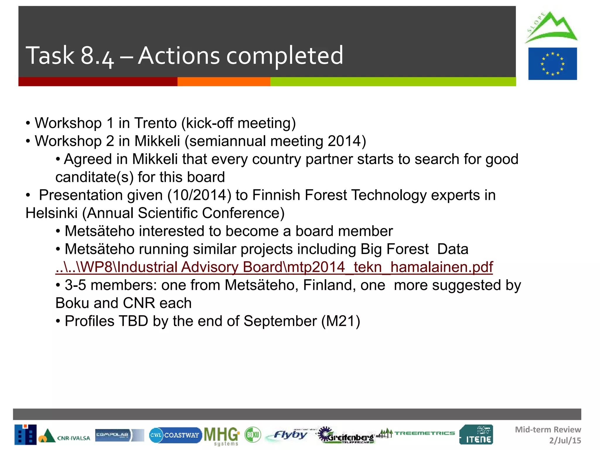 Mid-term Review
2/Jul/15
Task 8.4 – Actions completed
• Workshop 1 in Trento (kick-off meeting)
• Workshop 2 in Mikkeli (semiannual meeting 2014)
• Agreed in Mikkeli that every country partner starts to search for good
canditate(s) for this board
• Presentation given (10/2014) to Finnish Forest Technology experts in
Helsinki (Annual Scientific Conference)
• Metsäteho interested to become a board member
• Metsäteho running similar projects including Big Forest Data
....WP8Industrial Advisory Boardmtp2014_tekn_hamalainen.pdf
• 3-5 members: one from Metsäteho, Finland, one more suggested by
Boku and CNR each
• Profiles TBD by the end of September (M21)
 