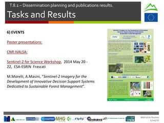 Mid-term Review
2/Jul/15
Tasks and Results
T.8.1 – Dissemination planning and publications results.
6) EVENTS
Poster presentations:
CNR IVALSA:
Sentinel-2 for Science Workshop, 2014 May 20 -
22, ESA-ESRIN Frascati
M.Morelli, A.Masini, “Sentinel-2 Imagery for the
Development of Innovative Decision Support Systems
Dedicated to Sustainable Forest Management”.
 