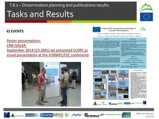 Mid-term Review
2/Jul/15
Tasks and Results
T.8.1 – Dissemination planning and publications results.
6) EVENTS
Poster presentations:
CNR IVALSA:
September 2014 (23-26th) we presented SLOPE as
visual presentation at the FORMEC/FEC conference
 