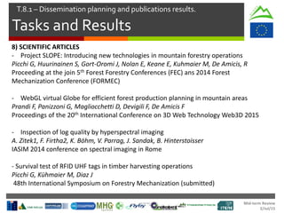Mid-term Review
2/Jul/15
Tasks and Results
T.8.1 – Dissemination planning and publications results.
8) SCIENTIFIC ARTICLES
- Project SLOPE: Introducing new technologies in mountain forestry operations
Picchi G, Huurinainen S, Gort-Oromi J, Nolan E, Keane E, Kuhmaier M, De Amicis, R
Proceeding at the join 5th Forest Forestry Conferences (FEC) ans 2014 Forest
Mechanization Conference (FORMEC)
- WebGL virtual Globe for efficient forest production planning in mountain areas
Prandi F, Panizzoni G, Magliocchetti D, Devigili F, De Amicis F
Proceedings of the 20th International Conference on 3D Web Technology Web3D 2015
- Inspection of log quality by hyperspectral imaging
A. Zitek1, F. Firtha2, K. Böhm, V. Parrag, J. Sandak, B. Hinterstoisser
IASIM 2014 conference on spectral imaging in Rome
- Survival test of RFID UHF tags in timber harvesting operations
Picchi G, Kühmaier M, Diaz J
48th International Symposium on Forestry Mechanization (submitted)
 