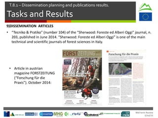 Mid-term Review
2/Jul/15
Tasks and Results
T.8.1 – Dissemination planning and publications results.
• Article in austrian
magazine FORSTZEITUNG
(“Forschung für die
Praxis”). October 2014:
9)DISSEMINATION ARTICLES
• “Tecniko & Pratiko” (number 104) of the “Sherwood: Foreste ed Alberi Oggi” journal, n.
203, published in June 2014. “Sherwood: Foreste ed Alberi Oggi” is one of the main
technical and scientific journals of forest sciences in Italy.
 