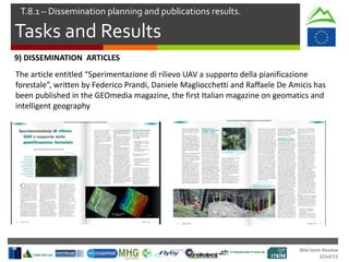 Mid-term Review
2/Jul/15
Tasks and Results
T.8.1 – Dissemination planning and publications results.
9) DISSEMINATION ARTICLES
The article entitled “Sperimentazione di rilievo UAV a supporto della pianificazione
forestale”, written by Federico Prandi, Daniele Magliocchetti and Raffaele De Amicis has
been published in the GEOmedia magazine, the first Italian magazine on geomatics and
intelligent geography
 