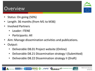 Mid-term Review
2/Jul/15
Overview
• Status: On going (50%)
• Length: 36 months (from M1 to M36)
• Involved Partners
• Leader: ITENE
• Participants: All
• Aim: Manage dissemination activities and publications.
• Output:
• Deliverable D8.01 Project website (Online)
• Deliverable D8.21 Dissemination strategy I (Submitted)
• Deliverable D8.22 Dissemination strategy II (Draft)
 