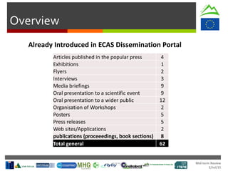 Mid-term Review
2/Jul/15
Overview
Articles published in the popular press 4
Exhibitions 1
Flyers 2
Interviews 3
Media briefings 9
Oral presentation to a scientific event 9
Oral presentation to a wider public 12
Organisation of Workshops 2
Posters 5
Press releases 5
Web sites/Applications 2
publications (proceeedings, book sections) 8
Total general 62
Already Introduced in ECAS Dissemination Portal
 