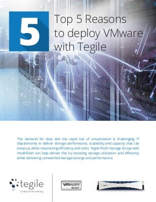Compromise Nothing
5
Top 5 Reasons
to deploy VMware
with Tegile
The demand for data and the rapid rise of virtualization is challenging IT
departments to deliver storage performance, scalability and capacity that can
keep up, while maximizing eﬃciency and costs. Tegile Flash Storage Arrays with
IntelliFlash can help deliver this by boosting storage utilization and eﬃciency
while delivering unmatched storage savings and performance.
 