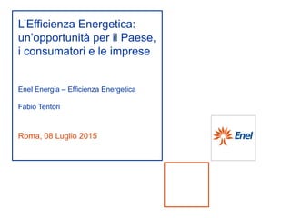 Roma, 08 Luglio 2015
L’Efficienza Energetica:
un’opportunità per il Paese,
i consumatori e le imprese
Enel Energia – Efficienza Energetica
Fabio Tentori
 