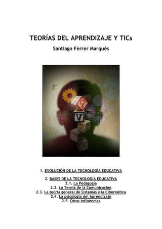 TEORÍAS DEL APRENDIZAJE Y TICs
Santiago Ferrer Marqués

1. EVOLUCIÓN DE LA TECNOLOGÍA EDUCATIVA
2. BASES DE LA TECNOLOGÍA EDUCATIVA
2.1. La Pedagogía
2.2. La Teoría de la Comunicación
2.3. La teoría general de Sistemas y la Cibernética
2.4. La psicología del Aprendizaje
2.5. Otras influencias

 