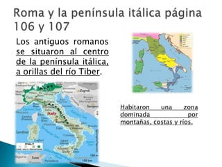 Los antiguos romanos
se situaron al centro
de la península itálica,
a orillas del río Tiber.
Habitaron una zona
dominada por
montañas, costas y ríos.
 