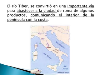 El río Tiber, se convirtió en una importante vía
para abastecer a la ciudad de roma de algunos
productos, comunicando el interior de la
península con la costa.
 