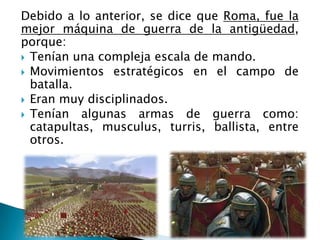 Debido a lo anterior, se dice que Roma, fue la
mejor máquina de guerra de la antigüedad,
porque:
 Tenían una compleja escala de mando.
 Movimientos estratégicos en el campo de
batalla.
 Eran muy disciplinados.
 Tenían algunas armas de guerra como:
catapultas, musculus, turris, ballista, entre
otros.
 
