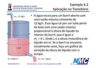 UNIVERSIDADE FEDERAL DE SERGIPE
                                                                          Exemplo 4.2
      CENTRO DE CIÊNCIAS EXATAS E TECNOLOGIA
      NÚCLEO DE ENGENHARIA MECÂNICA                            Aplicação no Transitório
                                                                p ç
        me = 12 kg/s         • A água escoa para um barril aberto com
                               uma vazão mássica constante d
                                        ã    á i          t t de
                               12 kg/s. Essa água sai por um tubo perto
                               da base com uma vazão mássica
                               d b                    ã     á i
                               proporcional à altura do líquido no
                               interior do barril,
                               i t i d b il que é i l a  igual
                               ms = 4 L. Onde L é a altura instantânea de
                               líquido
                               lí id em m. S o b il se encontra
                                              Se barril           t
            L (m)
                               inicialmente vazio, faça um gráfico da
                               variação d altura d lí id com o
                                   i ã da lt       do líquido
                               tempo.
A = 0,200 m²                            ms = 4 L [kg/s]

18/09/2009 09:51        Termodinâmica - Aula 4 - Prof. Douglas Bressan Riffel   10
 