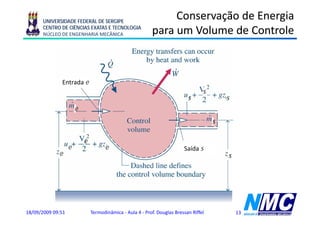 UNIVERSIDADE FEDERAL DE SERGIPE
                                                                Conservação de Energia
      CENTRO DE CIÊNCIAS EXATAS E TECNOLOGIA
      NÚCLEO DE ENGENHARIA MECÂNICA                        para um Volume de Controle
                                                           p



              Entrada e
                                                                                   s
                                                                            s              s
                       e
                                                                                       s

                           e
                   e                 e                                    Saída s
             e                                                                             s




18/09/2009 09:51               Termodinâmica - Aula 4 - Prof. Douglas Bressan Riffel           13
 