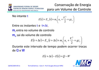UNIVERSIDADE FEDERAL DE SERGIPE
                                                         Conservação de Energia
      CENTRO DE CIÊNCIAS EXATAS E TECNOLOGIA
      NÚCLEO DE ENGENHARIA MECÂNICA                 para um Volume de Controle
                                                    p
     No intante t                                             ⎛      Ve2       ⎞
                                       E (t ) = Evc (t ) + me ⎜ ue +
                                                              ⎜          + gze ⎟
                                                                               ⎟
                                                              ⎝       2        ⎠
     Entre os instantes t e t+Δt,
                                ,
     mi entra no volume de controlo
     me sai do volume de controlo
                                                             ⎛      Vs2        ⎞
                            E (t + Δt ) = Evc (t + Δt ) + ms ⎜ us +
                                                             ⎜          + gz s ⎟
                                                                               ⎟
                                                             ⎝       2         ⎠
     Durante este intervalo de tempo podem ocorrer trocas
     de Q e W
                                             E (t + Δt ) − E (t ) = Q − W


18/09/2009 09:51        Termodinâmica - Aula 4 - Prof. Douglas Bressan Riffel   14
 