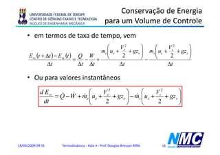 UNIVERSIDADE FEDERAL DE SERGIPE
                                                         Conservação de Energia
      CENTRO DE CIÊNCIAS EXATAS E TECNOLOGIA
      NÚCLEO DE ENGENHARIA MECÂNICA                 para um Volume de Controle
                                                    p
     • em termos de taxa de tempo, vem
                                         ⎛      Ve2       ⎞    ⎛      Vs2        ⎞
                                      me ⎜ ue +
                                         ⎜          + gze ⎟ ms ⎜ us +
                                                          ⎟    ⎜          + gz s ⎟
                                                                                 ⎟
      Evc (t + Δt ) − Evc (t ) Q W
                                  − + ⎝                   ⎠− ⎝                   ⎠
                                                 2                     2
                              =
               Δt               Δt Δt           Δt                    Δt

     • Ou para valores instantâneos
             d Evc & &         ⎛      Ve2       ⎞       ⎛      Vs2        ⎞
                           & e ⎜ ue +
                  = Q −W + m ⎜            + gze ⎟ − m ⎜
                                                ⎟   & s ⎜ us +     + gz s ⎟
                                                                          ⎟
              dt               ⎝       2        ⎠       ⎝       2         ⎠




18/09/2009 09:51        Termodinâmica - Aula 4 - Prof. Douglas Bressan Riffel   16
 
