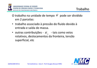 UNIVERSIDADE FEDERAL DE SERGIPE
      CENTRO DE CIÊNCIAS EXATAS E TECNOLOGIA
      NÚCLEO DE ENGENHARIA MECÂNICA                                                  Trabalho
                                        &
     O trabalho na unidade de tempo W pode ser dividido
       em 2 parcelas:
                   l
     • trabalho associado à pressão do fluido devido à
       entrada e saída de massa.
                               &
     • outras contribuições - Wvc - tais como veios
                        ç
       rotativos, deslocamentos da fronteira, tensão
       superficial, etc
          p




18/09/2009 09:51        Termodinâmica - Aula 4 - Prof. Douglas Bressan Riffel   17
 