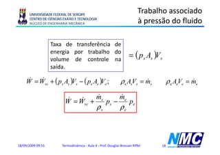 UNIVERSIDADE FEDERAL DE SERGIPE
                                                                           Trabalho associado
      CENTRO DE CIÊNCIAS EXATAS E TECNOLOGIA
      NÚCLEO DE ENGENHARIA MECÂNICA                                        à pressão do fluido
                                                                             p

                   Taxa d transferência d
                   T      de    f ê i de
                   energia por trabalho do
                   volume de controle na
                                                                     = ( ps As )Vs
                   saída.

    W = Wvc + ( ps As )Vs − ( pe Ae )Ve ;
     &   &                                                     ρs AsVs = ms
                                                                         &             ρ e AeVe = me
                                                                                                  &

                                    &    &
                          & = W + ms p − me p
                               &
                         W
                                               ρs              ρe
                                 vc   s      e




18/09/2009 09:51        Termodinâmica - Aula 4 - Prof. Douglas Bressan Riffel     18
 