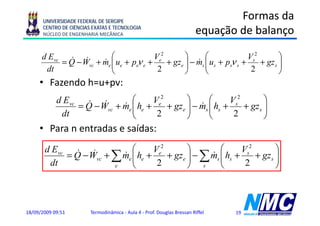 UNIVERSIDADE FEDERAL DE SERGIPE
                                                                                 Formas da
      CENTRO DE CIÊNCIAS EXATAS E TECNOLOGIA
      NÚCLEO DE ENGENHARIA MECÂNICA                                      equação de balanço
                                                                          q ç            ç

      d Evc & &           ⎛              Ve2       ⎞      ⎛              Vs2        ⎞
           = Q − Wvc + me ⎜ ue + peν e +
                       & ⎜                   + gze ⎟ − ms ⎜ us + psν s +
                                                   ⎟ & ⎜                     + gz s ⎟
                                                                                    ⎟
       dt                 ⎝               2        ⎠      ⎝               2         ⎠
     • Fazendo h=u+pv:
                   p
            d Evc & &           ⎛      Ve2       ⎞      ⎛      Vs2        ⎞
                 = Q − Wvc + me ⎜ he +
                             & ⎜           + gze ⎟ − ms ⎜ hs +
                                                 ⎟ & ⎜             + gz s ⎟
                                                                          ⎟
             dt                 ⎝       2        ⎠      ⎝       2         ⎠
     • Para n entradas e saídas:
       d Evc & &              ⎛      Ve2       ⎞         ⎛      Vs2        ⎞
            = Q − Wvc + ∑ m ⎜
                          & e ⎜ he +     + gze ⎟ − ∑ m ⎜
                                               ⎟     & s ⎜ hs +     + gz s ⎟
                                                                           ⎟
        dt              e     ⎝       2        ⎠ s       ⎝       2         ⎠



18/09/2009 09:51        Termodinâmica - Aula 4 - Prof. Douglas Bressan Riffel   19
 