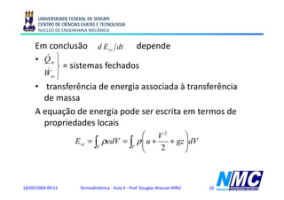 UNIVERSIDADE FEDERAL DE SERGIPE
      CENTRO DE CIÊNCIAS EXATAS E TECNOLOGIA
      NÚCLEO DE ENGENHARIA MECÂNICA


     Em conclusão d Evc dt depende
       &
     • Qvc
           = sistemas fechados
          &
         Wvc
     • transferência de energia associada à transferência
       de massa
     A equação de energia pode ser escrita em termos de
       propriedades locais
                                         ⎛ V2         ⎞
                      Evc = ∫ ρedV = ∫ ρ ⎜ u +
                                         ⎜       + gz ⎟dV
                                                   g ⎟
                             V        V
                                         ⎝     2      ⎠



18/09/2009 09:51        Termodinâmica - Aula 4 - Prof. Douglas Bressan Riffel   20
 