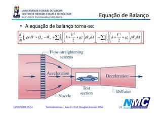 UNIVERSIDADE FEDERAL DE SERGIPE
      CENTRO DE CIÊNCIAS EXATAS E TECNOLOGIA
      NÚCLEO DE ENGENHARIA MECÂNICA                                      Equação de Balanço
                                                                          q ç            ç
     • A equação de balanço torna-se:
    d                          ⎡⎛ V 2        ⎞     ⎤        ⎡⎛ V 2        ⎞     ⎤
    dt ∫V
                 & −W +
          ρedV = Qvc &
                       vc ∑ ∫A ⎢⎜ h + 2 + gz ⎟ρVndA⎥ − ∑ ∫A ⎢⎜ h + 2 + gz ⎟ρVndA⎥
                                ⎜            ⎟               ⎜            ⎟
                          e    ⎣⎝            ⎠     ⎦e  s    ⎣⎝            ⎠     ⎦s




18/09/2009 09:51        Termodinâmica - Aula 4 - Prof. Douglas Bressan Riffel   21
 