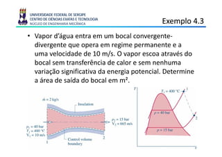 UNIVERSIDADE FEDERAL DE SERGIPE
CENTRO DE CIÊNCIAS EXATAS E TECNOLOGIA
NÚCLEO DE ENGENHARIA MECÂNICA                Exemplo 4.3
                                                 p
• Vapor d’água entra em um bocal convergente-
  divergente que opera em regime permanente e a
  di       t                    i               t
  uma velocidade de 10 m/s. O vapor escoa através do
  bocal
  b l sem t  transferência d calor e sem nenhuma
                   f ê i de l                  h
  variação significativa da energia potencial. Determine
  aáárea d saída d b l em m².
         de íd do bocal           ²
 