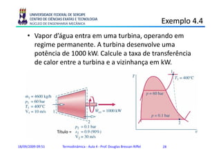 UNIVERSIDADE FEDERAL DE SERGIPE
      CENTRO DE CIÊNCIAS EXATAS E TECNOLOGIA
      NÚCLEO DE ENGENHARIA MECÂNICA                                             Exemplo 4.4
                                                                                    p
     • Vapor d’água entra em uma turbina, operando em
       regime permanente. A t bi d
          i              t    turbina desenvolve uma
                                              l
       potência de 1000 kW. Calcule a taxa de transferência
       de l
       d calor entre a t bi e a vizinhança em kW
                 t     turbina      ii h         kW.




                     Título =


18/09/2009 09:51        Termodinâmica - Aula 4 - Prof. Douglas Bressan Riffel   28
 