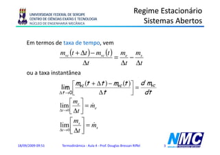 UNIVERSIDADE FEDERAL DE SERGIPE
                                                                        Regime Estacionário
      CENTRO DE CIÊNCIAS EXATAS E TECNOLOGIA
      NÚCLEO DE ENGENHARIA MECÂNICA                                       Sistemas Abertos

     Em termos de taxa de tempo vem
                          tempo,
                       mvc (t + Δt ) − mvc (t ) me ms
                                               =   −
                                Δt               Δt Δt
     ou a taxa instantânea

                       lim ⎢  ⎡ mvc (t + Δt ) − mvc (t ) ⎤ = d mvc
                      Δt →0 ⎣             Δt             ⎥
                                                         ⎦    dt
                             ⎡ me ⎤ &
                      lim            = me
                      Δt → 0 ⎢ Δ t ⎥
                             ⎣ ⎦
                            ⎡ ms ⎤ &
                      lim ⎢ ⎥ = ms
                      Δt → 0 Δ t
                            ⎣ ⎦
18/09/2009 09:51        Termodinâmica - Aula 4 - Prof. Douglas Bressan Riffel   3
 