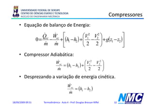 UNIVERSIDADE FEDERAL DE SERGIPE
      CENTRO DE CIÊNCIAS EXATAS E TECNOLOGIA
      NÚCLEO DE ENGENHARIA MECÂNICA                                             Compressores
                                                                                   p
     • Equação de balanço de Energia:

                      Qvc Wvc ⎡
                      &    &            ⎛V12 V22 ⎞         ⎤
                   0 = − + ⎢(h1 − h2 ) +⎜ − ⎟ + g(z1 − z2 )⎥
                                        ⎜2 2⎟
                       &
                      m m ⎣&            ⎝        ⎠         ⎦
     • Compressor Adiabática:
                                    &
                                   Wvc                ⎛ V12 V22 ⎞
                                       = (h1 − h2 ) + ⎜
                                                      ⎜ 2 − 2 ⎟ ⎟
                                    m&                ⎝         ⎠
     • Desprezando a variação de energia cinética.
                                               &
                                              Wvc
                                                  = (h1 − h2 )
                                               m&

18/09/2009 09:51        Termodinâmica - Aula 4 - Prof. Douglas Bressan Riffel    32
 