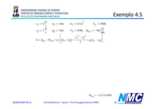 UNIVERSIDADE FEDERAL DE SERGIPE
      CENTRO DE CIÊNCIAS EXATAS E TECNOLOGIA
      NÚCLEO DE ENGENHARIA MECÂNICA                                                                  Exemplo 4.5
                                                                                                         p
                           m                                         2
                   v1 := 6         p1 := 1bar         A1 := 0.1m                    T 1 := 290K
                           s
                           m                                                                kJ
                   v2 := 2         p2 := 7b
                                         7bar         T 2 := 450K        Qvc := −180
                           s                                                                60s
                                        ⎡               2
                                                      v1 − v2
                                                             2               ⎤
                   0    Qvc − Wvc + m. ⋅⎢( h1 − h2) +          + g⋅( z1 − z2)⎥
                                        ⎣                 2                  ⎦
                                       ⎡             v1 − v2 ⎤
                                                       2    2                           8314 N ⋅m
                   Wvc       Qvc + m. ⋅⎢( h1 − h2) +          ⎥                  R :=
                                                                                        28.97 kg⋅K
                                       ⎣                 2    ⎦
                                            p1                           kg
                   pV    nRT       ρ1 :=               ρ1 = 1.202
                                           R ⋅T 1                            3
                                                                         m
                                                         kg
                   m. := ρ1 ⋅A1 ⋅v1        m. = 0 721
                                                0.721
                                                          s

                                                                 kJ
                   Tabela A-22, 290K,               h1 := 290.16
                                                                 kg
                                                                  g
                                                                    kJ
                   Tabela A-22, 450K,               h2 := 451.8 ⋅
                                                                    kg
                                    ⎡             v1 − v2 ⎤
                                                    2    2
                   Wvc := Qvc + m. ⋅⎢( h1 − h2) +          ⎥                     Wvc = −119.519 kW
                                    ⎣                 2    ⎦
18/09/2009 09:51          Termodinâmica - Aula 4 - Prof. Douglas Bressan Riffel                      34
 