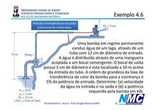 UNIVERSIDADE FEDERAL DE SERGIPE
CENTRO DE CIÊNCIAS EXATAS E TECNOLOGIA
NÚCLEO DE ENGENHARIA MECÂNICA                                             Exemplo 4.6
                                                                              p
         Pressão e temperatura na saída:
            praticamente inalteradas.



                                     Uma b b
                                     U bomba em regime permanente
                                                         i              t
                                   conduz água de um lago, através de um
                                 tubo com 12 cm de diâmetro de entrada.
                          A água é distribuída através de uma mangueira
                      acoplada a um bocal convergente. O bocal de saída
                  possui 3 cm de diâmetro e está localizado a 10 m acima
                    da entrada do tubo. A ordem de grandeza da taxa de
                     transferência de calor da bomba para a vizinhança é
                   5% da potência de entrada. Determine: (a) velocidade
                            da água na entrada e na saída e (b) a potência
                                           requerida pela bomba em kW.

                  Termodinâmica - Aula 4 - Prof. Douglas Bressan Riffel   35
 